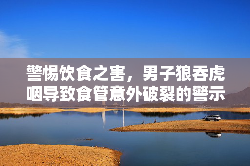 警惕饮食之害，男子狼吞虎咽导致食管意外破裂的警示