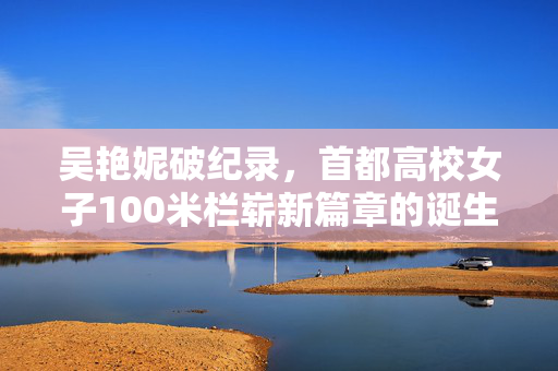 吴艳妮破纪录，首都高校女子100米栏崭新篇章的诞生
