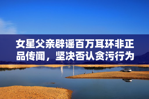 女星父亲辟谣百万耳环非正品传闻，坚决否认贪污行为