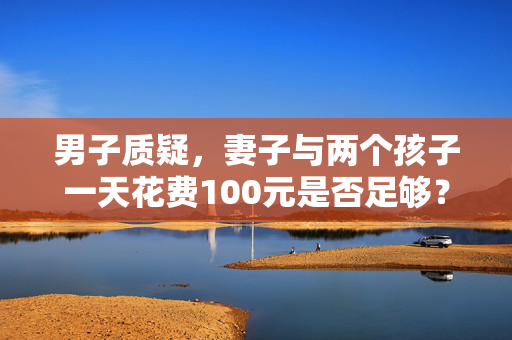 男子质疑，妻子与两个孩子一天花费100元是否足够？