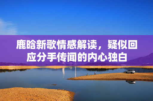 鹿晗新歌情感解读，疑似回应分手传闻的内心独白