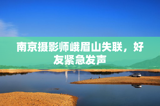 南京摄影师峨眉山失联，好友紧急发声