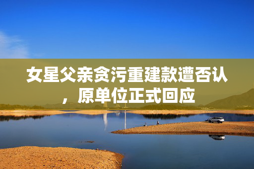 女星父亲贪污重建款遭否认，原单位正式回应