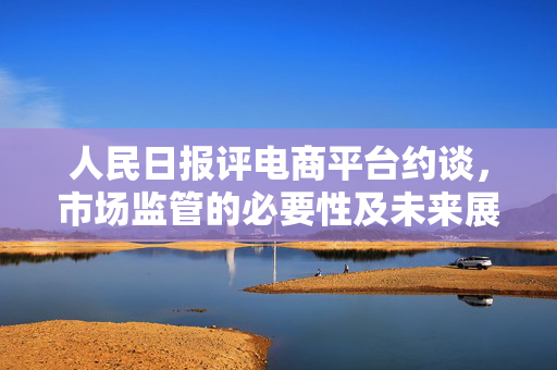 人民日报评电商平台约谈，市场监管的必要性及未来展望