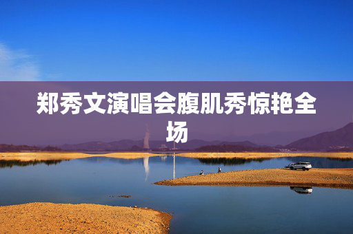 郑秀文演唱会腹肌秀惊艳全场
