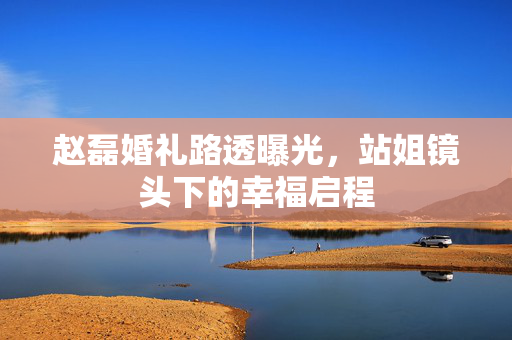 赵磊婚礼路透曝光，站姐镜头下的幸福启程