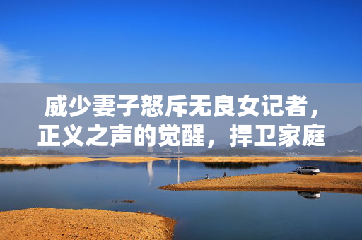 威少妻子怒斥无良女记者，正义之声的觉醒，捍卫家庭尊严的勇敢行动