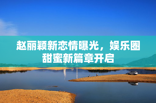 赵丽颖新恋情曝光，娱乐圈甜蜜新篇章开启
