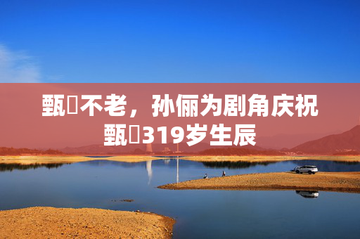 甄嬛不老，孙俪为剧角庆祝甄嬛319岁生辰