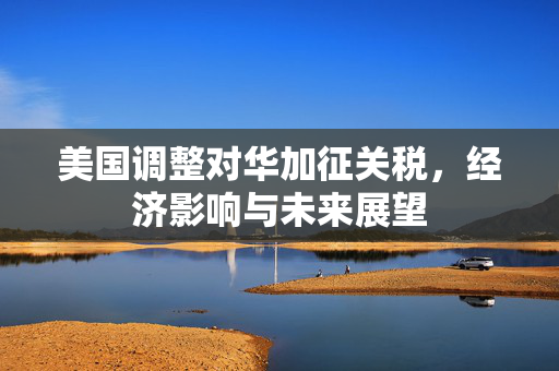 美国调整对华加征关税，经济影响与未来展望