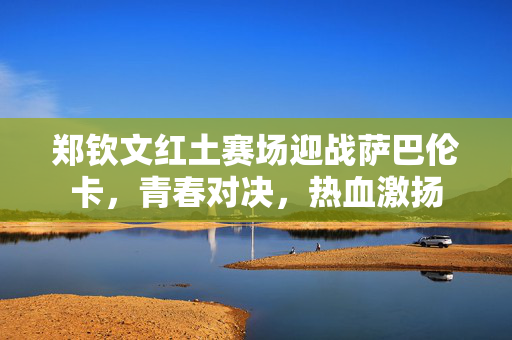 郑钦文红土赛场迎战萨巴伦卡，青春对决，热血激扬