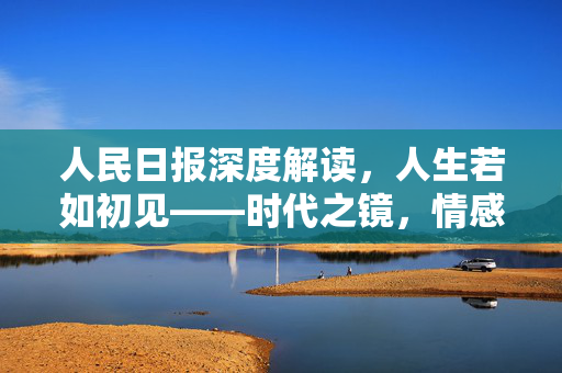 人民日报深度解读，人生若如初见——时代之镜，情感之歌