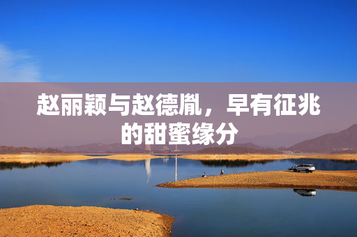 赵丽颖与赵德胤，早有征兆的甜蜜缘分