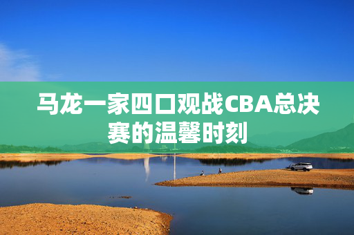 马龙一家四口观战CBA总决赛的温馨时刻