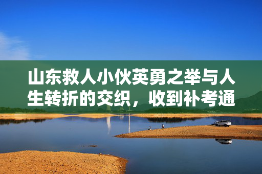 山东救人小伙英勇之举与人生转折的交织，收到补考通知激动哽咽