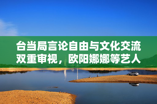 台当局言论自由与文化交流双重审视，欧阳娜娜等艺人面临查处风险
