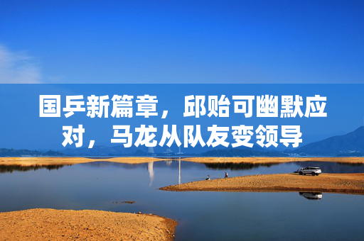 国乒新篇章，邱贻可幽默应对，马龙从队友变领导