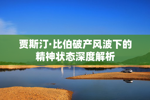 贾斯汀·比伯破产风波下的精神状态深度解析