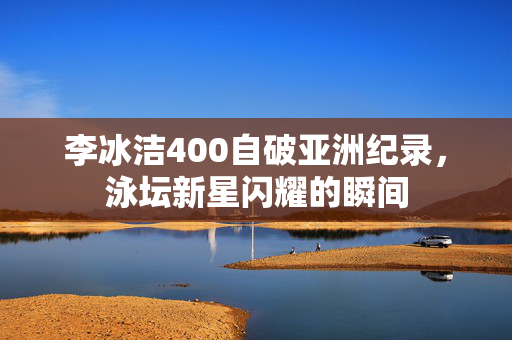 李冰洁400自破亚洲纪录，泳坛新星闪耀的瞬间