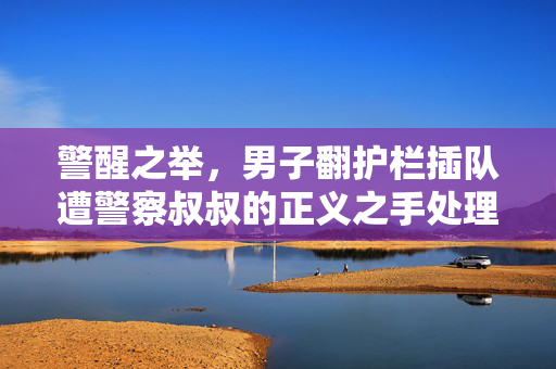 警醒之举，男子翻护栏插队遭警察叔叔的正义之手处理