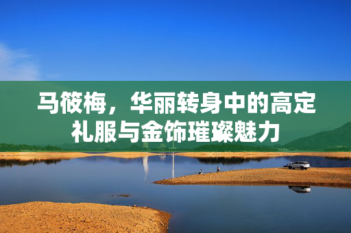 马筱梅，华丽转身中的高定礼服与金饰璀璨魅力