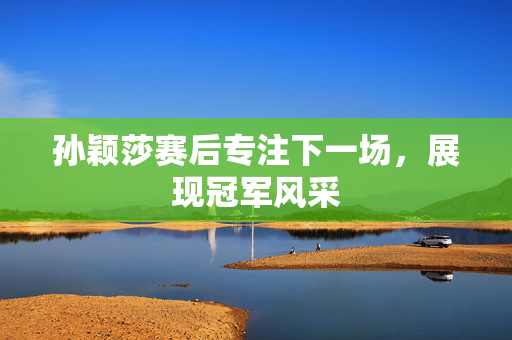 孙颖莎赛后专注下一场，展现冠军风采