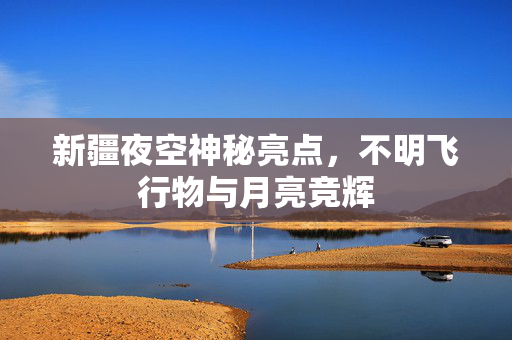 新疆夜空神秘亮点，不明飞行物与月亮竞辉
