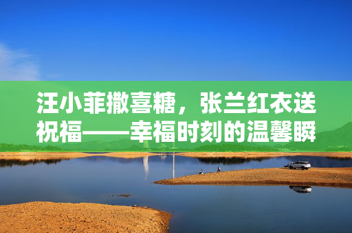 汪小菲撒喜糖，张兰红衣送祝福——幸福时刻的温馨瞬间