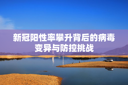 新冠阳性率攀升背后的病毒变异与防控挑战