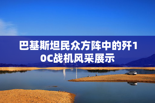 巴基斯坦民众方阵中的歼10C战机风采展示