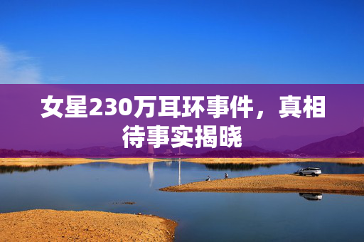 女星230万耳环事件，真相待事实揭晓