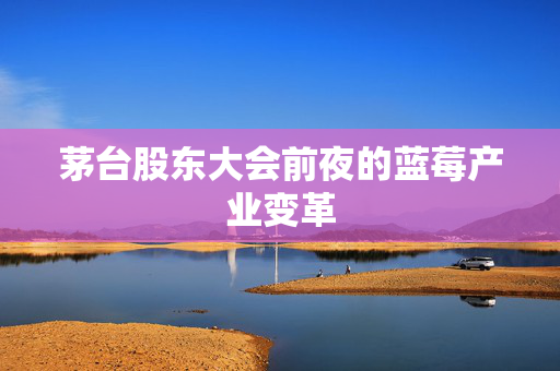 茅台股东大会前夜的蓝莓产业变革