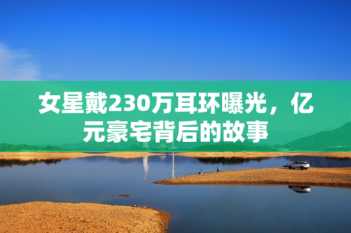 女星戴230万耳环曝光，亿元豪宅背后的故事