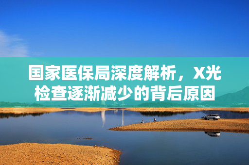 国家医保局深度解析，X光检查逐渐减少的背后原因