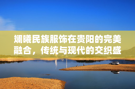 斓曦民族服饰在贵阳的完美融合，传统与现代的交织盛宴