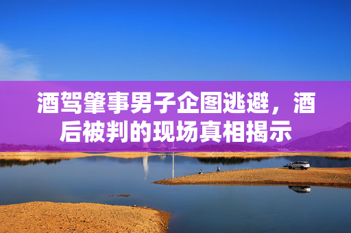酒驾肇事男子企图逃避，酒后被判的现场真相揭示