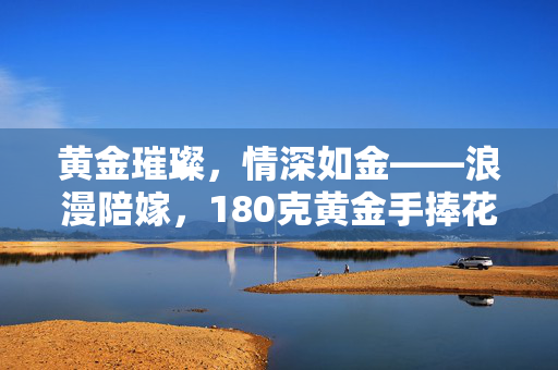 黄金璀璨，情深如金——浪漫陪嫁，180克黄金手捧花的故事