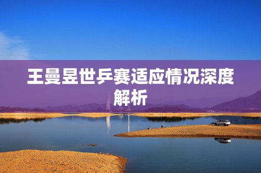 王曼昱世乒赛适应情况深度解析