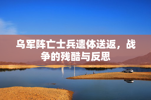 乌军阵亡士兵遗体送返，战争的残酷与反思