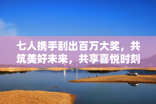 七人携手刮出百万大奖，共筑美好未来，共享喜悦时刻
