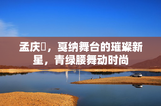 孟庆旸，戛纳舞台的璀璨新星，青绿腰舞动时尚
