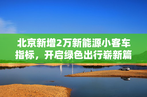 北京新增2万新能源小客车指标，开启绿色出行崭新篇章