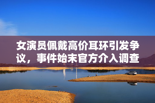 女演员佩戴高价耳环引发争议，事件始末官方介入调查