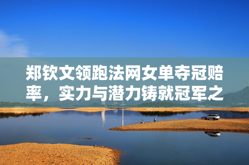郑钦文领跑法网女单夺冠赔率，实力与潜力铸就冠军之路
