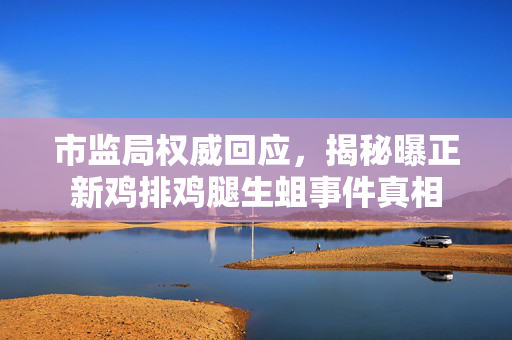 市监局权威回应，揭秘曝正新鸡排鸡腿生蛆事件真相