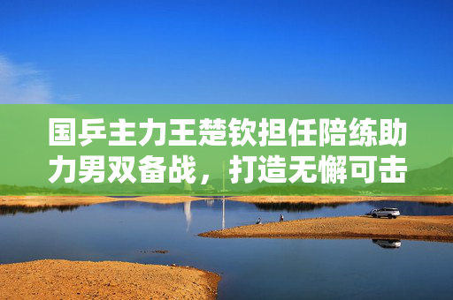 国乒主力王楚钦担任陪练助力男双备战，打造无懈可击的乒乓团队