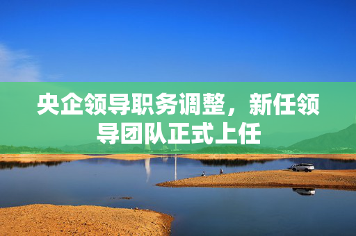 央企领导职务调整，新任领导团队正式上任