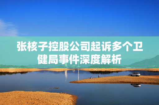 张核子控股公司起诉多个卫健局事件深度解析
