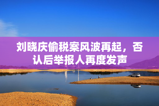 刘晓庆偷税案风波再起，否认后举报人再度发声
