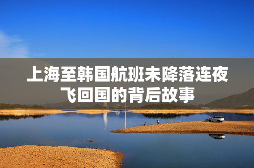 上海至韩国航班未降落连夜飞回国的背后故事